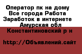 Оператор пк на дому - Все города Работа » Заработок в интернете   . Амурская обл.,Константиновский р-н